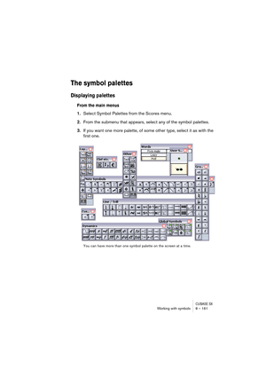 Page 161CUBASE SXWorking with symbols 8 – 161
The symbol palettes
Displaying palettes
From the main menus
1.Select Symbol Palettes from the Scores menu.
2.From the submenu that appears, select any of the symbol palettes.
3.If you want one more palette, of some other type, select it as with the 
first one.
You can have more than one symbol palette on the screen at a time.  