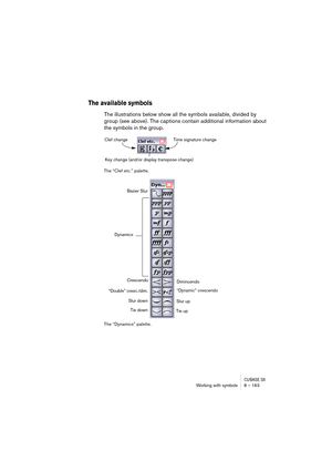 Page 163CUBASE SXWorking with symbols 8 – 163
The available symbols
The illustrations below show all the symbols available, divided by 
group (see above). The captions contain additional information about 
the symbols in the group.
The “Clef etc.” palette.
The “Dynamics” palette.
Clef change
Key change (and/or display transpose change)Time signature change
Slur down
Slur up Dynamics
Diminuendo
“Dynamic” crescendo
Tie up
Crescendo
“Double” cresc./dim.Bezier Slur
Tie down  