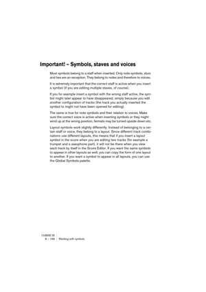 Page 168CUBASE SX8 – 168 Working with symbols
Important! – Symbols, staves and voices
Most symbols belong to a staff when inserted. Only note symbols, slurs 
and ties are an exception. They belong to notes and therefore to voices. 
It is extremely important that the correct staff is active when you insert 
a symbol (if you are editing multiple staves, of course).
If you for example insert a symbol with the wrong staff active, the sym-
bol might later appear to have disappeared, simply because you edit 
another...