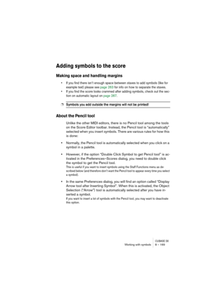 Page 169CUBASE SXWorking with symbols 8 – 169
Adding symbols to the score
Making space and handling margins
• If you find there isn’t enough space between staves to add symbols (like for 
example text) please see page 263 for info on how to separate the staves.
• If you find the score looks crammed after adding symbols, check out the sec-
tion on automatic layout on page 267.
❐Symbols you add outside the margins will not be printed!
About the Pencil tool
Unlike the other MIDI editors, there is no Pencil tool...