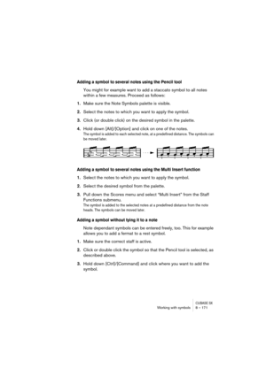 Page 171CUBASE SXWorking with symbols 8 – 171
Adding a symbol to several notes using the Pencil tool
You might for example want to add a staccato symbol to all notes 
within a few measures. Proceed as follows:
1.Make sure the Note Symbols palette is visible.
2.Select the notes to which you want to apply the symbol.
3.Click (or double click) on the desired symbol in the palette.
4.Hold down [Alt]/[Option] and click on one of the notes.
The symbol is added to each selected note, at a predefined distance. The...