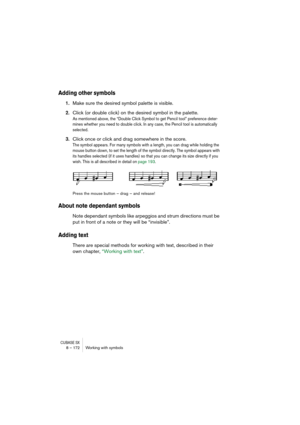 Page 172CUBASE SX8 – 172 Working with symbols
Adding other symbols
1.Make sure the desired symbol palette is visible.
2.Click (or double click) on the desired symbol in the palette.
As mentioned above, the “Double Click Symbol to get Pencil tool” preference deter-
mines whether you need to double click. In any case, the Pencil tool is automatically 
selected.
3.Click once or click and drag somewhere in the score.
The symbol appears. For many symbols with a length, you can drag while holding the 
mouse button...