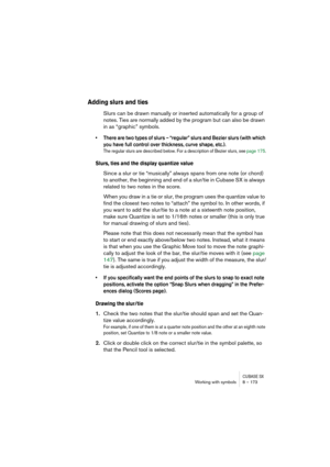Page 173CUBASE SXWorking with symbols 8 – 173
Adding slurs and ties
Slurs can be drawn manually or inserted automatically for a group of 
notes. Ties are normally added by the program but can also be drawn 
in as “graphic” symbols.
• There are two types of slurs – “regular” slurs and Bezier slurs (with which 
you have full control over thickness, curve shape, etc.).
The regular slurs are described below. For a description of Bezier slurs, see page 175.
Slurs, ties and the display quantize value
Since a slur or...