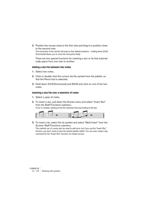 Page 174CUBASE SX8 – 174 Working with symbols
3.Position the mouse close to the first note and drag to a position close 
to the second note.
The end points of the slur/tie will snap to their default positions – holding down [Ctrl]/
[Command] allows you to move the end points freely.
There are two special functions for inserting a slur or tie that automat-
ically spans from one note to another.
Adding a slur/tie between two notes
1.Select two notes.
2.Click or double click the correct slur/tie symbol from the...
