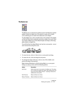 Page 175CUBASE SXWorking with symbols 8 – 175
The Bezier slur
The Bezier slur is a special slur symbol, found in the Dynamics symbol 
palette. Unlike the regular slur, this symbol is made up of a bezier 
curve, allowing you to create more advanced curve shapes.
To add a Bezier slur, click or double click on the symbol in the palette 
so that the Pencil tool is selected, and click or drag in the score. Click-
ing creates a Bezier slur of the default length and shape, while drag-
ging creates a straight line.
You...