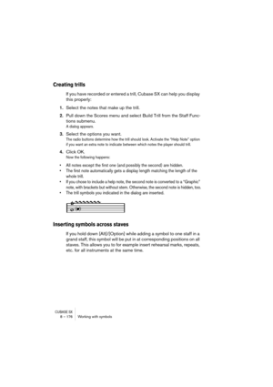 Page 176CUBASE SX8 – 176 Working with symbols
Creating trills
If you have recorded or entered a trill, Cubase SX can help you display 
this properly:
1.Select the notes that make up the trill.
2.Pull down the Scores menu and select Build Trill from the Staff Func-
tions submenu.
A dialog appears.
3.Select the options you want.
The radio buttons determine how the trill should look. Activate the “Help Note” option 
if you want an extra note to indicate between which notes the player should trill.
4.Click OK.
Now...