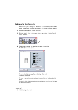 Page 178CUBASE SX8 – 178 Working with symbols
Adding guitar chord symbols
A fretboard symbol of a guitar chord can be inserted anywhere in the 
score. These guitar symbols are found in the “Other” symbol palette:
1.Make sure the “Other” palette is visible.
2.Click or double click on the guitar chord symbol, so that the Pencil 
tool is selected.
3.Click in the score, at the position you want the symbol.
The Guitar Symbol dialog appears.
•To put a black dot on any fret and string, click on it. 
To remove it, click...