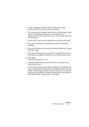 Page 179CUBASE SXWorking with symbols 8 – 179
•To add a capodaster number, click to the left of the symbol.
Consecutive clicks allow you to step through the possibilities.
•You can also add a capodaster symbol (a line over the strings), by set-
ting the “Capo String” parameter to a value higher than 0.
By adjusting the Capo End and Start values, you can create capodaster symbols that 
span fewer strings.
•Use the “Size” pop-up menu to adjust the size of the chord symbol.
•If you want the symbol to be horizontal,...