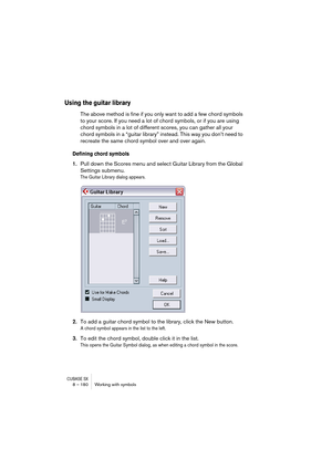 Page 180CUBASE SX8 – 180 Working with symbols
Using the guitar library
The above method is fine if you only want to add a few chord symbols 
to your score. If you need a lot of chord symbols, or if you are using 
chord symbols in a lot of different scores, you can gather all your 
chord symbols in a “guitar library” instead. This way you don’t need to 
recreate the same chord symbol over and over again.
Defining chord symbols
1.Pull down the Scores menu and select Guitar Library from the Global 
Settings...