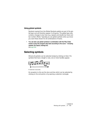 Page 183CUBASE SXWorking with symbols 8 – 183
Using global symbols
Symbols inserted from the Global Symbols palette are part of the glo-
bal layer and will therefore appear in all layouts. The global layer also 
contains changes to bar lines (e.g. repeats and double bar lines) and 
bar number offsets. Typically you use global symbols when you know 
you want these shown for all combinations of tracks.
• You can also use global symbols in combination with the Play Order 
mode to have the program play back...