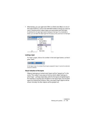 Page 185CUBASE SXWorking with symbols 8 – 185
•Alternatively, you can right-click (Win) or [Ctrl]-click (Mac) on one of 
the Layer buttons (1-2-3) in the extended toolbar to bring up a pop-up 
menu, showing which object types are associated with that layer.
A checkmark for an object type means it belongs to that layer. If no checkmark is 
shown, you can select the object type from the pop-up menu and move it to that layer.
Locking a layer
To “lock” a layer, click on its number in the lock layer button, so that...