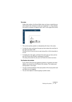 Page 187CUBASE SXWorking with symbols 8 – 187
The rulers 
Unlike other editors, the Score Editor does not have a meter/time po-
sition-based ruler. Instead, its rulers are “graphical”, i.e. they indicate 
the actual x-y position of objects (with “zero” at the upper left corner).
•The current pointer position is indicated by thin lines in the rulers.
•To hide the rulers, pull down the pop-up menu above the scroll bar to 
the right and select “Off”.
This pop-up menu can also be shown by right-clicking (Win) or...