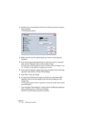 Page 190CUBASE SX8 – 190 Working with symbols
3.Double click on the handle of the bar from which you want to copy or 
move symbols.
The Barcopy dialog appears.
4.Make sure that only the symbol types you want to move/copy are 
checked.
5.If you have several subsequent bars to which you want to copy sym-
bols, set the “Repeats” value to this number of bars.
If you only want to copy symbols from one bar to another, make sure “Repeats” is set 
to 1. This option is only available for copying, not for moving.
6.If you...