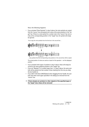 Page 191CUBASE SXWorking with symbols 8 – 191
Now, the following happens:
• If you activated “Note Symbols” in step 4 above, the note symbols are copied 
from the “source” bar and pasted onto notes at the same positions in the “tar-
get” bar. If there is a note symbol for a certain note in the “source” bar, but no 
note at the corresponding position in the “target” bar, the symbol will simply 
be ignored.
The actual position of notes are used as a basis for this operation – not the displayed 
position.
• If you...