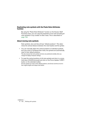 Page 192CUBASE SX8 – 192 Working with symbols
Duplicating note symbols with the Paste Note Attributes 
function
By using the “Paste Note Attributes” function on the Scores–Staff 
Functions menu, you can copy the properties of one note (including all 
note symbols) to any number of other notes. This is described on 
page 133.
About moving note symbols
Note symbols, slurs and ties all have “default positions”. This deter-
mines the vertical distance between the note head(s) and the symbol. 
•You can manually...