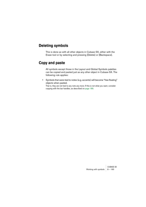 Page 195CUBASE SXWorking with symbols 8 – 195
Deleting symbols
This is done as with all other objects in Cubase SX, either with the 
Erase tool or by selecting and pressing [Delete] or [Backspace].
Copy and paste
All symbols except those in the Layout and Global Symbols palettes 
can be copied and pasted just as any other object in Cubase SX. The 
following rule applies:
•Symbols that were tied to notes (e.g. accents) will become “free-floating” 
objects when pasted. 
That is, they are not tied to any note any...
