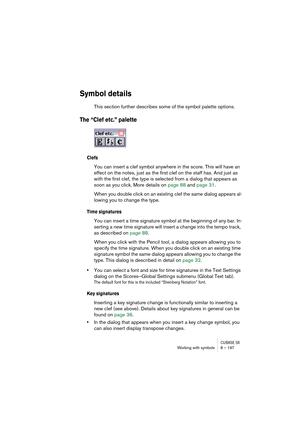Page 197CUBASE SXWorking with symbols 8 – 197
Symbol details
This section further describes some of the symbol palette options.
The “Clef etc.” palette
Clefs
You can insert a clef symbol anywhere in the score. This will have an 
effect on the notes, just as the first clef on the staff has. And just as 
with the first clef, the type is selected from a dialog that appears as 
soon as you click. More details on page 88 and page 31.
When you double click on an existing clef the same dialog appears al-
lowing you to...
