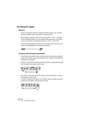 Page 198CUBASE SX8 – 198 Working with symbols
The “Dynamics” palette
Dynamics
There are dynamic symbols ranging from ffff to pppp, plus “special” 
dynamic symbols such as sforzando, fortepiano, etc. 
•By selecting a dynamic symbol and clicking the “+” and “–” buttons 
on the extended toolbar, you can quickly edit dynamics in the score.
You can use this feature to step between pppp, pp, p, mp, mf, f, ff, fff and ffff.
•In the Line/Trill palette you will find a line symbol which allows you to 
create the following...