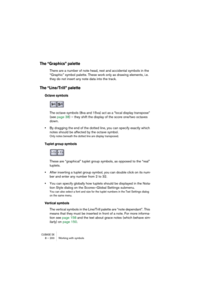 Page 200CUBASE SX8 – 200 Working with symbols
The “Graphics” palette
There are a number of note head, rest and accidental symbols in the 
“Graphic” symbol palette. These work only as drawing elements, i.e. 
they do not insert any note data into the track.
The “Line/Trill” palette
Octave symbols
The octave symbols (8va and 15va) act as a “local display transpose” 
(see page 38) – they shift the display of the score one/two octaves 
down.
•By dragging the end of the dotted line, you can specify exactly which...