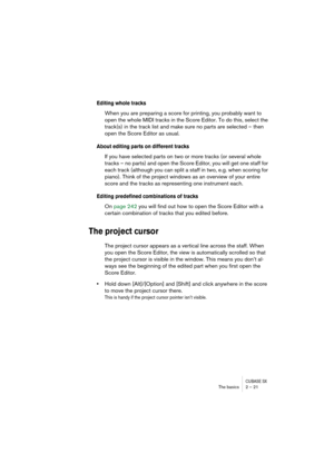 Page 21 
CUBASE SX
 
The basics 2 – 21 
Editing whole tracks
 
When you are preparing a score for printing, you probably want to 
open the whole MIDI tracks in the Score Editor. To do this, select the 
track(s) in the track list and make sure no parts are selected – then 
open the Score Editor as usual. 
About editing parts on different tracks
 
If you have selected parts on two or more tracks (or several whole 
tracks – no parts) and open the Score Editor, you will get one staff for 
each track (although you...