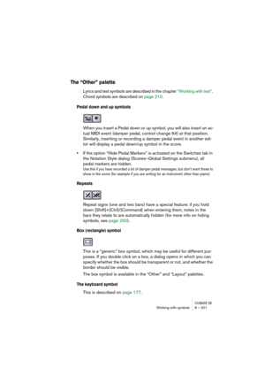 Page 201CUBASE SXWorking with symbols 8 – 201
The “Other” palette
Lyrics and text symbols are described in the chapter “Working with text”. 
Chord symbols are described on page 210.
Pedal down and up symbols
When you insert a Pedal down or up symbol, you will also insert an ac-
tual MIDI event (damper pedal, control change 64) at that position. 
Similarly, inserting or recording a damper pedal event in another edi-
tor will display a pedal down/up symbol in the score.
•If the option “Hide Pedal Markers” is...