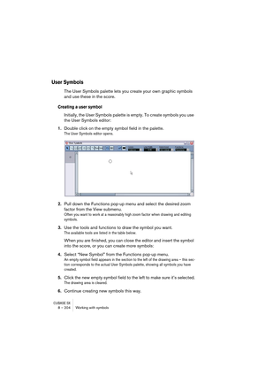 Page 204CUBASE SX8 – 204 Working with symbols
User Symbols
The User Symbols palette lets you create your own graphic symbols 
and use these in the score. 
Creating a user symbol
Initially, the User Symbols palette is empty. To create symbols you use 
the User Symbols editor:
1.Double click on the empty symbol field in the palette.
The User Symbols editor opens.
2.Pull down the Functions pop-up menu and select the desired zoom 
factor from the View submenu.
Often you want to work at a reasonably high zoom factor...