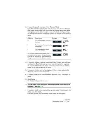 Page 211CUBASE SXWorking with chords 9 – 211
3.If you wish, specify a tension in the “Tension” field.
Again, this can be done by typing or by using the pop-up menu. However, there are 
some special display options which you can only get by typing (see the table below). 
You might also want to add some text here (such as “no third”, etc.). If you wish, you 
can select the basic tensions from the pop-up menu, and then add special options by 
typing.
4.If you want to have a special bass note (e.g. a C major with a...