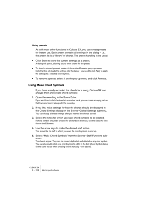 Page 212CUBASE SX9 – 212 Working with chords
Using presets
As with many other functions in Cubase SX, you can create presets 
for instant use. Each preset contains all settings in the dialog – i.e., 
the preset list is a “library” of chords. The preset handling is the usual:
•Click Store to store the current settings as a preset.
A dialog will appear, allowing you to enter a name for the preset.
•To load a stored preset, select it from the Presets pop-up menu.
Note that this only loads the settings into the...