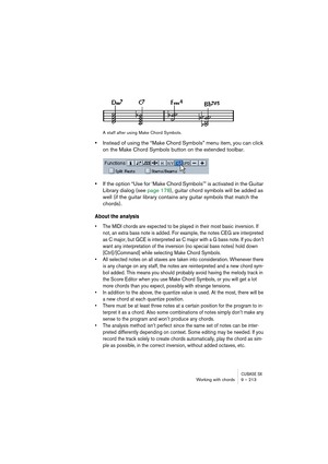 Page 213CUBASE SXWorking with chords 9 – 213
A staff after using Make Chord Symbols.
•Instead of using the “Make Chord Symbols” menu item, you can click 
on the Make Chord Symbols button on the extended toolbar.
•If the option “Use for ‘Make Chord Symbols’” is activated in the Guitar 
Library dialog (see page 178), guitar chord symbols will be added as 
well (if the guitar library contains any guitar symbols that match the 
chords).
About the analysis
• The MIDI chords are expected to be played in their most...