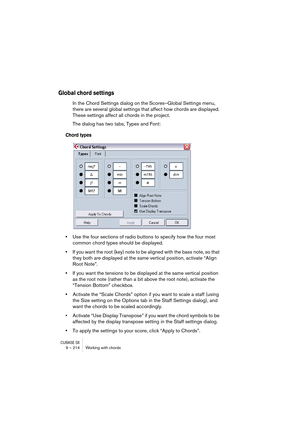 Page 214CUBASE SX9 – 214 Working with chords
Global chord settings
In the Chord Settings dialog on the Scores–Global Settings menu, 
there are several global settings that affect how chords are displayed. 
These settings affect all chords in the project.
The dialog has two tabs, Types and Font:
Chord types
•Use the four sections of radio buttons to specify how the four most 
common chord types should be displayed.
•If you want the root (key) note to be aligned with the bass note, so that 
they both are displayed...