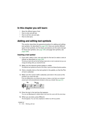 Page 218CUBASE SX10 – 218 Working with text
In this chapter you will learn:
• About the different types of text.
• How to enter and edit text.
• How to set font, size and style.
• How to enter lyrics.
Adding and editing text symbols
This section describes the general procedure for adding and editing 
text symbols. As described on page 223, there are several different 
types of text symbols, but the basic procedures are the same (except 
for block text symbols, see page 228, and page text symbols, see 
page...