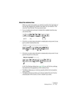 Page 219CUBASE SXWorking with text 10 – 219
About the melisma lines
When you add a text symbol, you will find a handle at the right edge of 
the text. By dragging this handle to the right, you can extend a “mel-
isma line” from the text. This has several uses:
• If you are adding lyrics and want to indicate that a syllable should be sung 
over several notes:
• If the text is an advice about articulation or playing style, and you want it to ap-
ply to a certain musical phrase only:
• If the text is an advice...