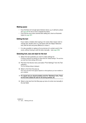 Page 220CUBASE SX10 – 220 Working with text
Making space
• If you find there isn’t enough space between staves, e.g. to add lyrics, please 
see page 263 for info on how to separate the staves.
• If you find the score looks crammed after adding text, check out Automatic 
Layout on page 267.
Editing the text
If you made a mistake when typing or for some other reason wish to 
change text, double click on a text block with the Object Selection 
tool, edit the text and press [Return] to close it.
•It is also possible...