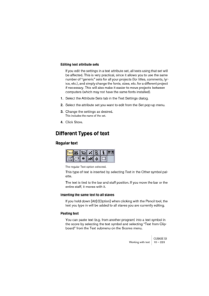 Page 223CUBASE SXWorking with text 10 – 223
Editing text attribute sets
If you edit the settings in a text attribute set, all texts using that set will 
be affected. This is very practical, since it allows you to use the same 
number of “generic” sets for all your projects (for titles, comments, lyr-
ics, etc.), and simply change the fonts, sizes, etc. for a different project 
if necessary. This will also make it easier to move projects between 
computers (which may not have the same fonts installed).
1.Select...