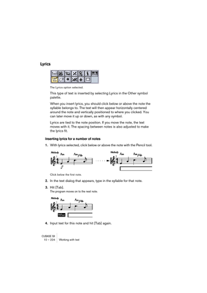 Page 224CUBASE SX10 – 224 Working with text
Lyrics
The Lyrics option selected.
This type of text is inserted by selecting Lyrics in the Other symbol 
palette.
When you insert lyrics, you should click below or above the note the 
syllable belongs to. The text will then appear horizontally centered 
around the note and vertically positioned to where you clicked. You 
can later move it up or down, as with any symbol.
Lyrics are tied to the note position. If you move the note, the text 
moves with it. The spacing...