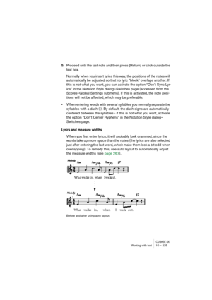 Page 225CUBASE SXWorking with text 10 – 225
5.Proceed until the last note and then press [Return] or click outside the 
text box.
Normally when you insert lyrics this way, the positions of the notes will 
automatically be adjusted so that no lyric “block” overlaps another. If 
this is not what you want, you can activate the option “Don’t Sync Lyr-
ics” in the Notation Style dialog–Switches page (accessed from the 
Scores–Global Settings submenu). If this is activated, the note posi-
tions will not be affected,...