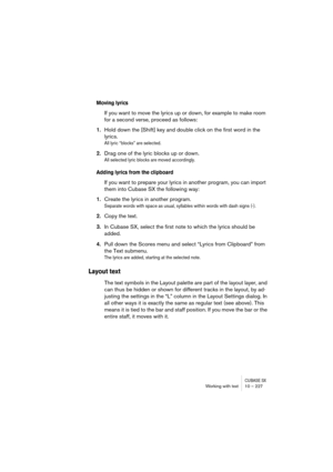 Page 227CUBASE SXWorking with text 10 – 227
Moving lyrics
If you want to move the lyrics up or down, for example to make room 
for a second verse, proceed as follows:
1.Hold down the [Shift] key and double click on the first word in the 
lyrics.
All lyric “blocks” are selected.
2.Drag one of the lyric blocks up or down.
All selected lyric blocks are moved accordingly.
Adding lyrics from the clipboard
If you want to prepare your lyrics in another program, you can import 
them into Cubase SX the following way:...