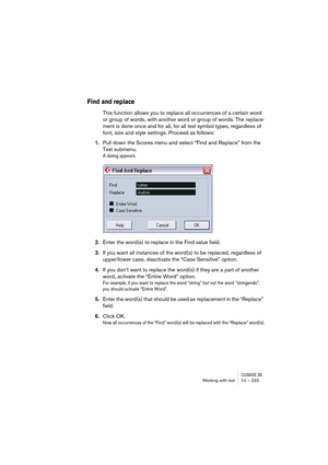 Page 233CUBASE SXWorking with text 10 – 233
Find and replace
This function allows you to replace all occurrences of a certain word 
or group of words, with another word or group of words. The replace-
ment is done once and for all, for all text symbol types, regardless of 
font, size and style settings. Proceed as follows:
1.Pull down the Scores menu and select “Find and Replace” from the 
Text submenu.
A dialog appears.
2.Enter the word(s) to replace in the Find value field.
3.If you want all instances of the...