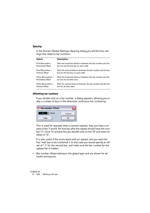 Page 236CUBASE SX10 – 236 Working with text
Spacing
In the Scores–Global Settings–Spacing dialog you will find four set-
tings that relate to bar numbers:
Offsetting bar numbers
If you double click on a bar number, a dialog appears, allowing you to 
skip a number of bars in the otherwise continuous bar numbering.
This is used for example when a section repeats. Say, you have a re-
peat of bar 7 and 8, the first bar after the repeat should have the num-
ber 11, not 9. To achieve this you double click on the “9”...