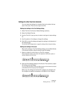 Page 237CUBASE SXWorking with text 10 – 237
Settings for other fixed text elements
You can make text settings for virtually all text and numbers that ap-
pear in the score. There are two ways to do this:
Making text settings in the Text Settings dialog
1.Select Text from the Scores–Global Settings submenu.
2.Select the Global Text tab.
3.Use the “Font For” pop-up menu to select a text type to make settings 
for.
4.Use the options in the dialog to change the settings.
5.Click OK to close the dialog and apply the...