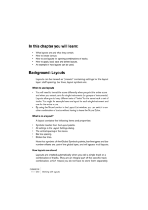 Page 240CUBASE SX11 – 240 Working with layouts
In this chapter you will learn:
• What layouts are and what they contain.
• How to create layouts.
• How to use layouts for opening combinations of tracks.
• How to apply, load, save and delete layouts.
• An example of how layouts can be used.
Background: Layouts
Layouts can be viewed as “presets” containing settings for the layout 
layer: staff spacing, bar lines, layout symbols etc.
When to use layouts
• You will need to format the score differently when you print...