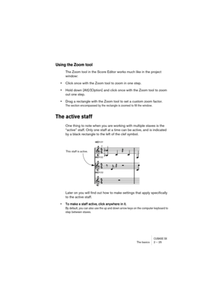 Page 25CUBASE SXThe basics 2 – 25
Using the Zoom tool
The Zoom tool in the Score Editor works much like in the project 
window:
•Click once with the Zoom tool to zoom in one step.
•Hold down [Alt]/[Option] and click once with the Zoom tool to zoom 
out one step.
•Drag a rectangle with the Zoom tool to set a custom zoom factor.
The section encompassed by the rectangle is zoomed to fill the window.
The active staff
One thing to note when you are working with multiple staves is the 
“active” staff. Only one staff...