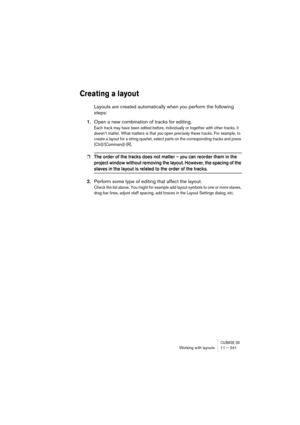 Page 241CUBASE SXWorking with layouts 11 – 241
Creating a layout
Layouts are created automatically when you perform the following 
steps:
1.Open a new combination of tracks for editing.
Each track may have been edited before, individually or together with other tracks, it 
doesn’t matter. What matters is that you open precisely these tracks. For example, to 
create a layout for a string quartet, select parts on the corresponding tracks and press 
[Ctrl]/[Command]-[R].
❐The order of the tracks does not matter –...