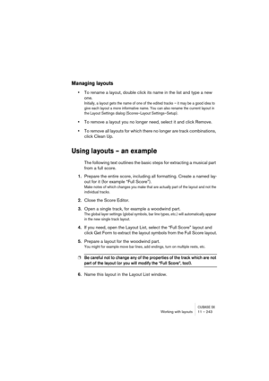 Page 243CUBASE SXWorking with layouts 11 – 243
Managing layouts
•To rename a layout, double click its name in the list and type a new 
one.
Initially, a layout gets the name of one of the edited tracks – it may be a good idea to 
give each layout a more informative name. You can also rename the current layout in 
the Layout Settings dialog (Scores–Layout Settings–Setup).
•To remove a layout you no longer need, select it and click Remove.
•To remove all layouts for which there no longer are track combinations,...