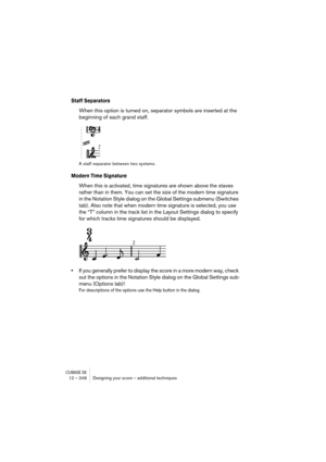 Page 248CUBASE SX12 – 248 Designing your score – additional techniques
Staff Separators
When this option is turned on, separator symbols are inserted at the 
beginning of each grand staff.
A staff separator between two systems.
Modern Time Signature
When this is activated, time signatures are shown above the staves 
rather than in them. You can set the size of the modern time signature 
in the Notation Style dialog on the Global Settings submenu (Switches 
tab). Also note that when modern time signature is...