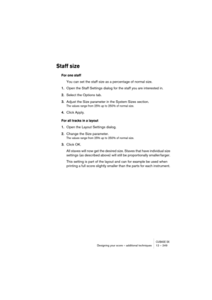 Page 249CUBASE SXDesigning your score – additional techniques 12 – 249
Staff size
For one staff
You can set the staff size as a percentage of normal size.
1.Open the Staff Settings dialog for the staff you are interested in.
2.Select the Options tab.
3.Adjust the Size parameter in the System Sizes section.
The values range from 25% up to 250% of normal size.
4.Click Apply.
For all tracks in a layout
1.Open the Layout Settings dialog.
2.Change the Size parameter.
The values range from 25% up to 250% of normal...