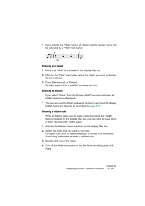 Page 251CUBASE SXDesigning your score – additional techniques 12 – 251
•If you activate the “Hide” option, all hidden objects (except notes) will 
be indicated by a “Hide” text marker.
Showing one object
1.Make sure “Hide” is activated on the display filter bar.
2.Click on the “Hide” text marker below the object you want to display.
The text is selected.
3.Press [Backspace] or [Delete].
The object appears. Undo is available if you change your mind.
Showing all objects
If you select “Show” from the Scores–Staff...