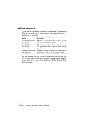 Page 254CUBASE SX12 – 254 Designing your score – additional techniques
Multi rest appearance
On the Beams and Bars tab in the Notation Style dialog (Scores–Global 
Settings submenu), you will find a couple of settings that determine the 
appearance of multi rests:
It is also possible to adjust the height and width of the multi-rest sym-
bol (in the Scores–Global Settings–Spacing dialog) and to select a 
font for the multi-rest numbers (in the Scores–Global Settings–Text 
Settings dialog).
Option Description
Show...