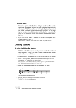 Page 256CUBASE SX12 – 256 Designing your score – additional techniques
The “Hide” option
One of the options in the Bar Lines dialog is called Hide. This can be 
used as an optional way of hiding bar lines. Bar lines hidden this way 
will not get a “Hide” text marker, nor will they be displayed if you select 
the “Show” command on the Staff Functions submenu. The bar spac-
ing, bar numbers etc. will behave just as if the bar line was visible. To 
show the bar line again, double click on it and select another type...