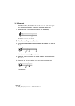 Page 258CUBASE SX12 – 258 Designing your score – additional techniques
By hiding rests
With this method, the first bar will actually have the same time signa-
ture as the following bars – it will only look like an upbeat bar:
1.Enter the notes in the upbeat into the first bar of the song.
The first bar before any adjustments.
2.Hide the rests that precede the notes.
3.Drag the bar line between measure one and two to adjust the width of 
the bar.
After hiding the rest and dragging the bar line.
4.If you like,...